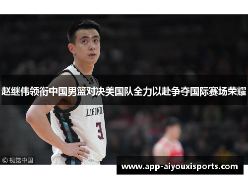 赵继伟领衔中国男篮对决美国队全力以赴争夺国际赛场荣耀